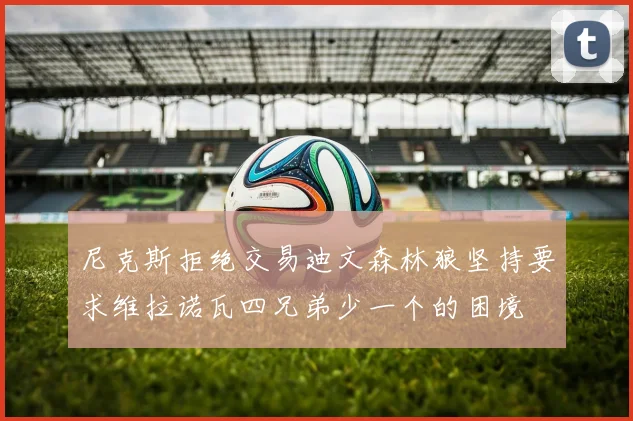尼克斯拒绝交易迪文森林狼坚持要求维拉诺瓦四兄弟少一个的困境