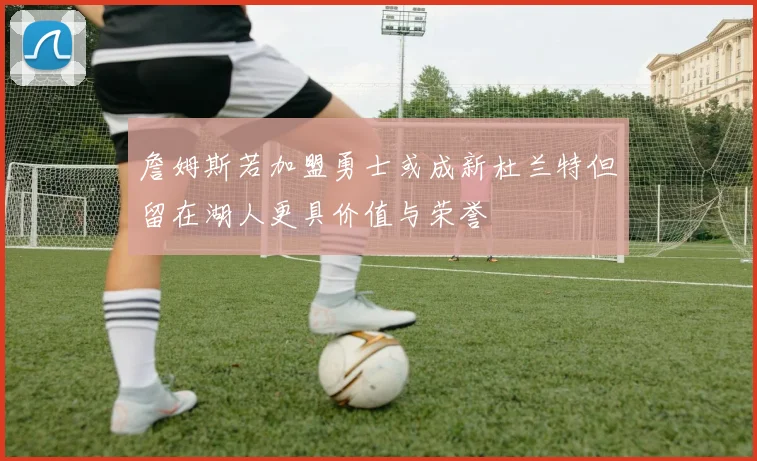 詹姆斯若加盟勇士或成新杜兰特但留在湖人更具价值与荣誉