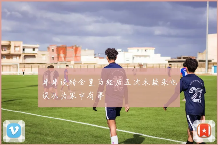 库库谈转会皇马经历五次未接来电误以为家中有事