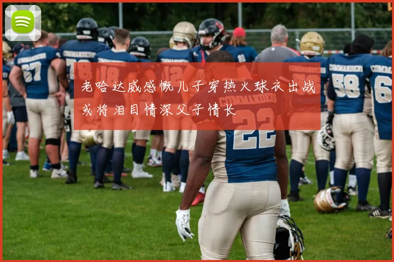 老哈达威感慨儿子穿热火球衣出战或将泪目情深父子情长