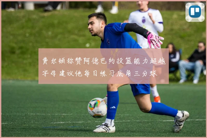 费尔顿称赞阿德巴约投篮能力超越字母建议他每日练习底角三分球