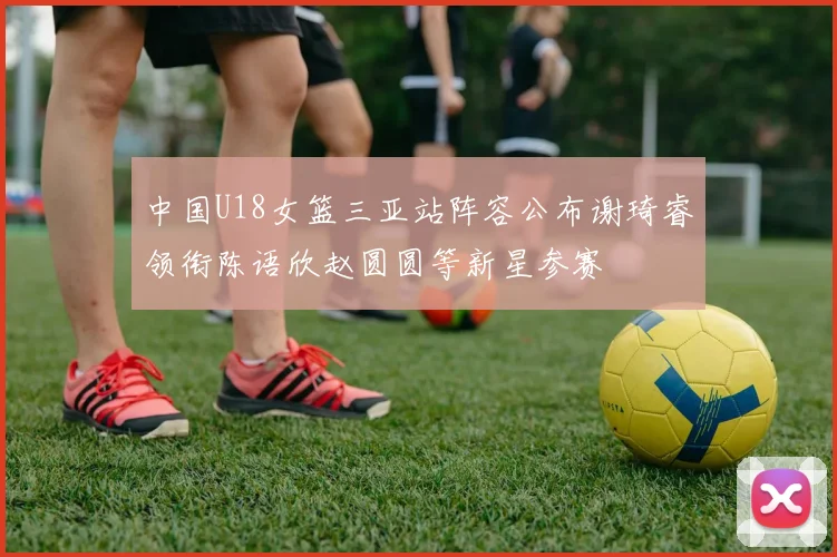 中国U18女篮三亚站阵容公布谢琦睿领衔陈语欣赵圆圆等新星参赛
