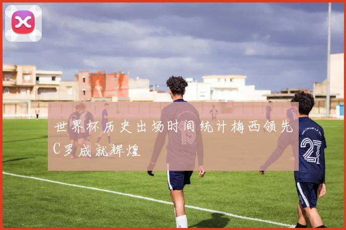 世界杯历史出场时间统计梅西领先C罗成就辉煌