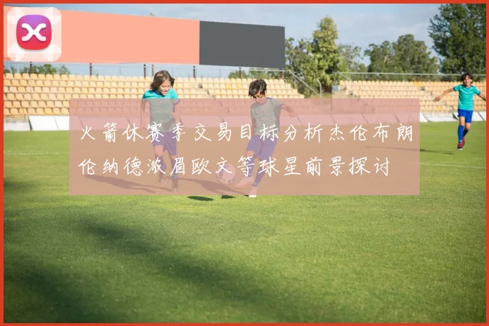 火箭休赛季交易目标分析杰伦布朗伦纳德浓眉欧文等球星前景探讨
