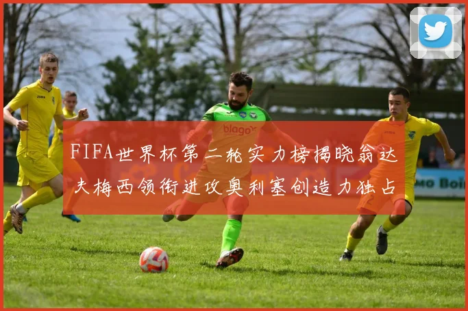 FIFA世界杯第二轮实力榜揭晓翁达夫梅西领衔进攻奥利塞创造力独占鳌头