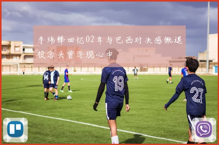 李玮锋回忆02年与巴西对决感慨退役念头曾浮现心中