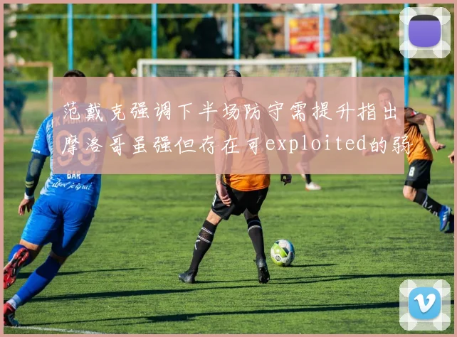 范戴克强调下半场防守需提升指出摩洛哥虽强但存在可exploited的弱点