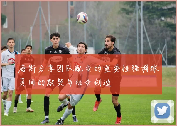 唐斯分享团队配合的重要性强调球员间的默契与机会创造