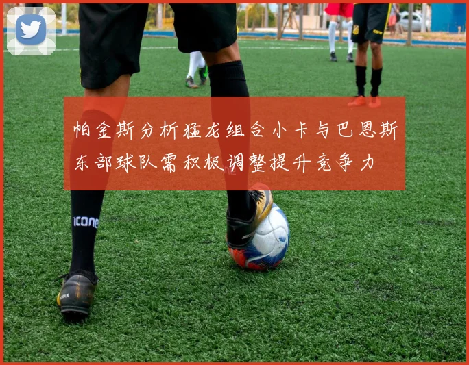 帕金斯分析猛龙组合小卡与巴恩斯东部球队需积极调整提升竞争力