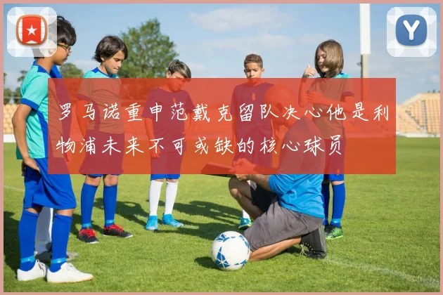 罗马诺重申范戴克留队决心他是利物浦未来不可或缺的核心球员