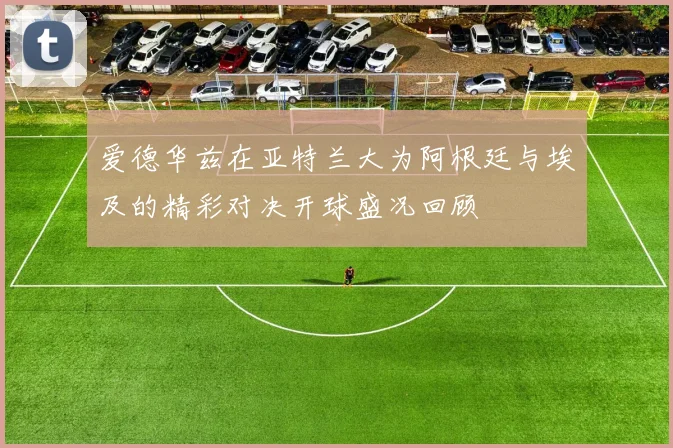 爱德华兹在亚特兰大为阿根廷与埃及的精彩对决开球盛况回顾