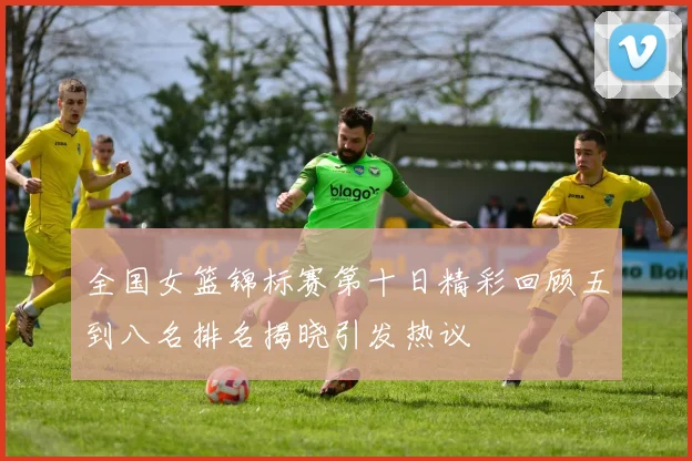 全国女篮锦标赛第十日精彩回顾五到八名排名揭晓引发热议