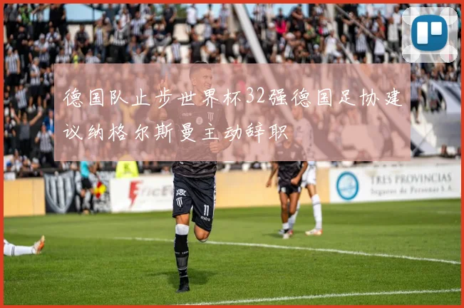 德国队止步世界杯32强德国足协建议纳格尔斯曼主动辞职